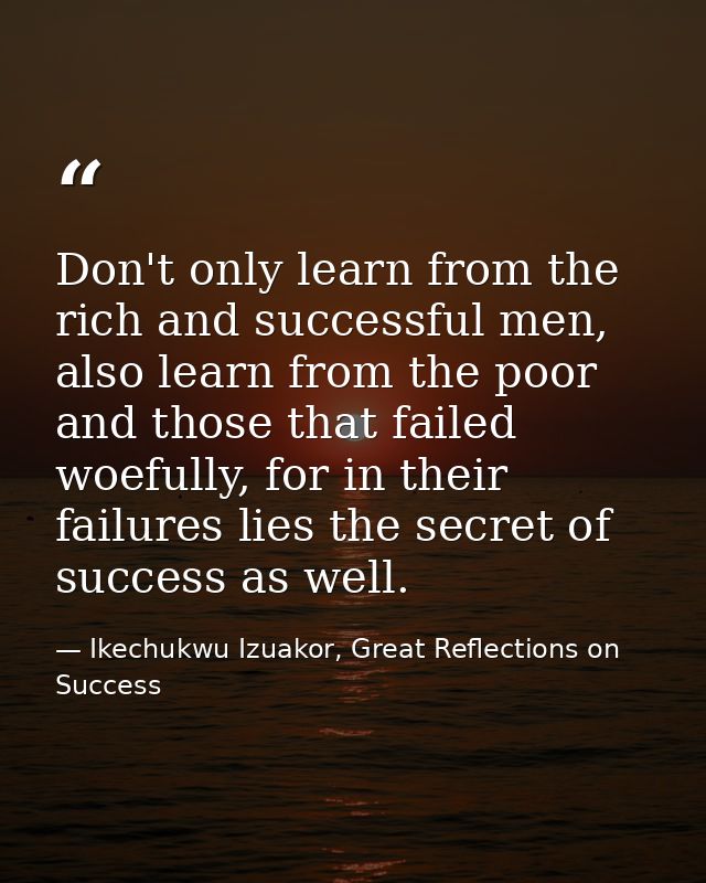 Don't only learn from the rich and successful men, also learn from the poor and those that failed woefully, for in their — Ikechukwu Izuakor, Great Reflections on Success
