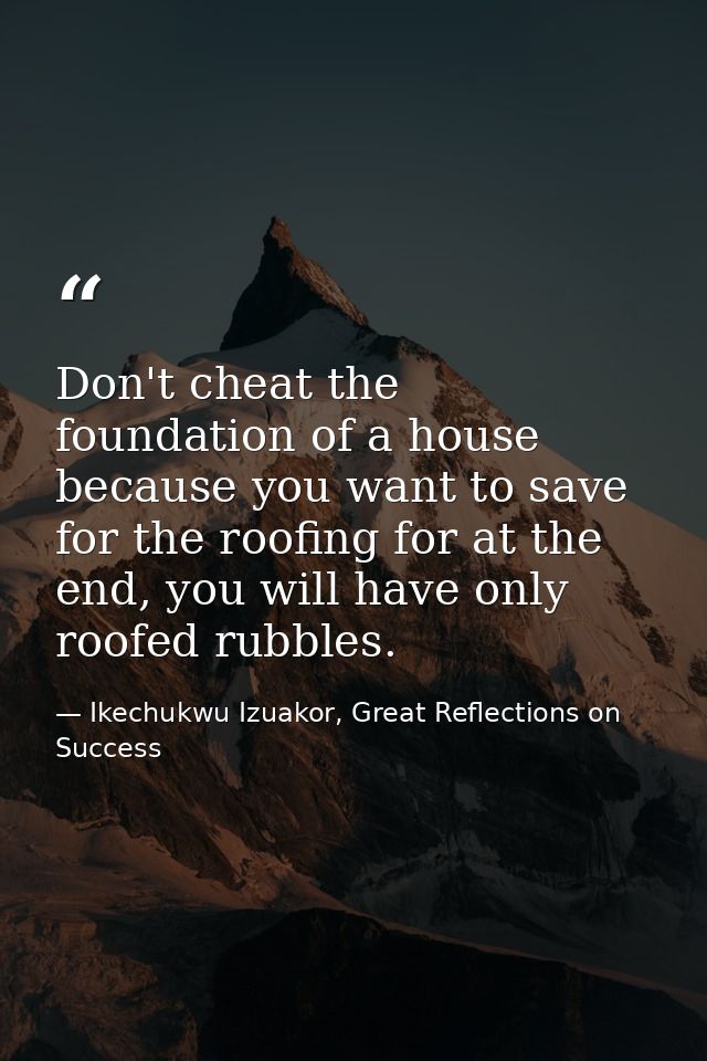 Don't cheat the foundation of a house because you want to save for the roofing for at the end, you will have only roofed — Ikechukwu Izuakor, Great Reflections on Success