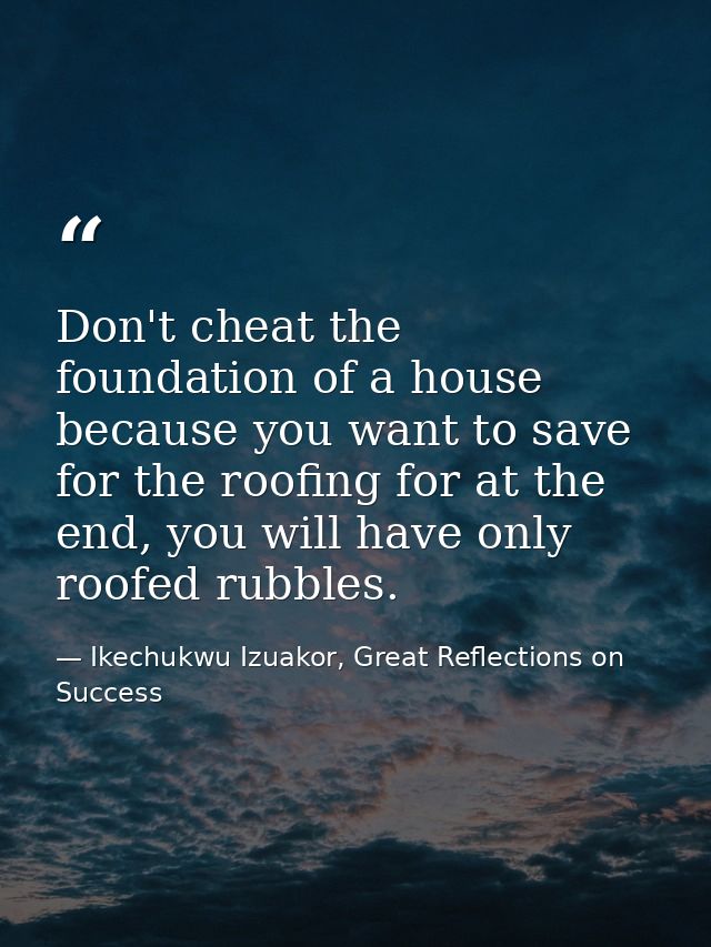 Don't cheat the foundation of a house because you want to save for the roofing for at the end, you will have only roofed — Ikechukwu Izuakor, Great Reflections on Success