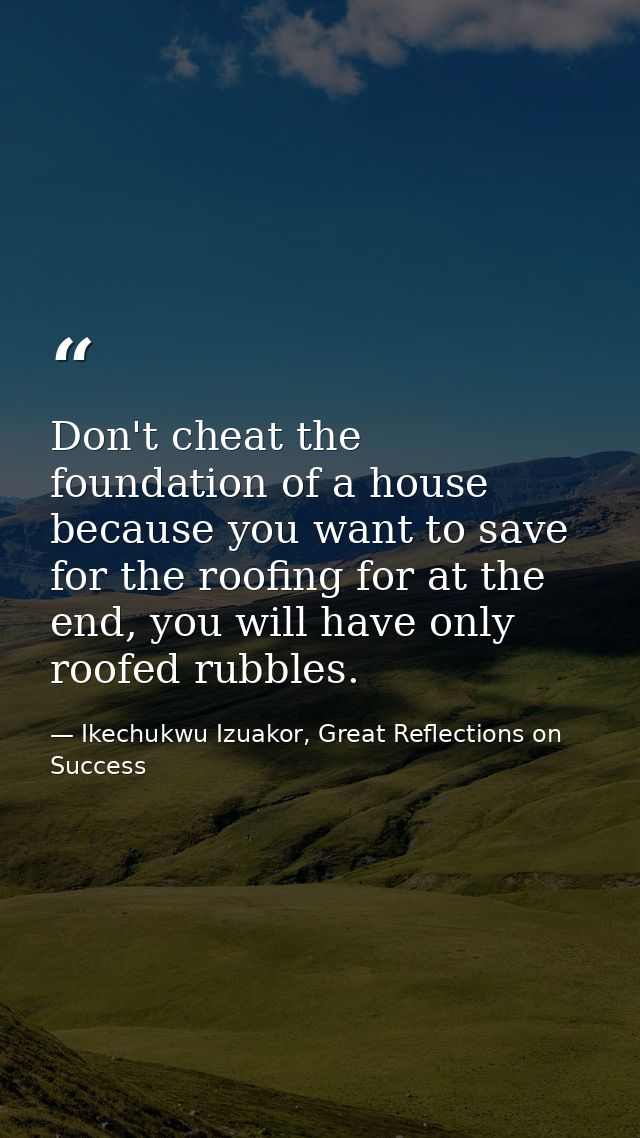 Don't cheat the foundation of a house because you want to save for the roofing for at the end, you will have only roofed — Ikechukwu Izuakor, Great Reflections on Success