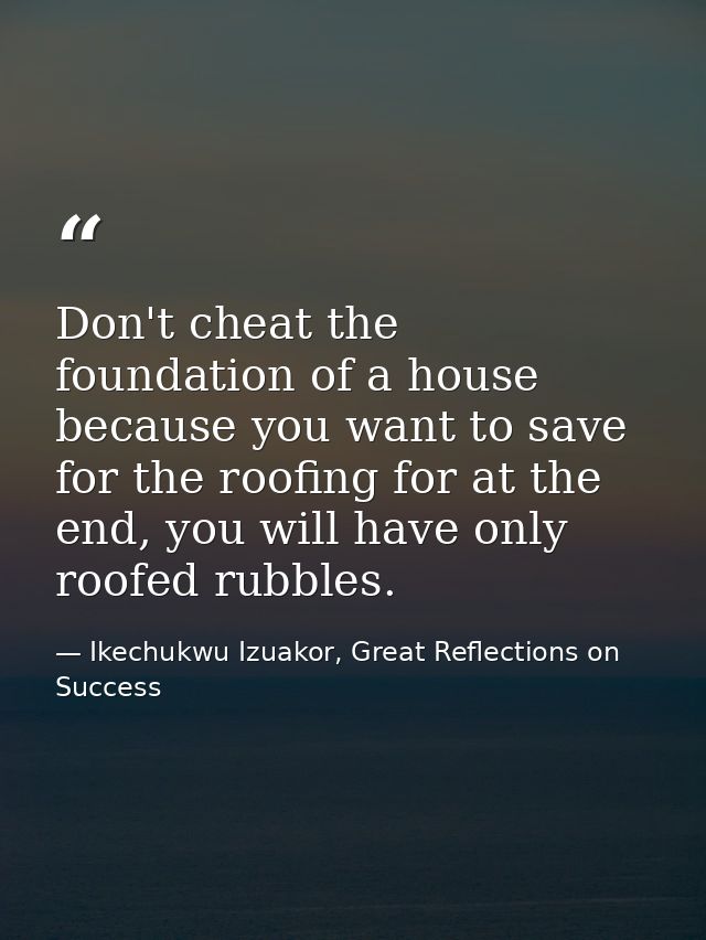 Don't cheat the foundation of a house because you want to save for the roofing for at the end, you will have only roofed — Ikechukwu Izuakor, Great Reflections on Success