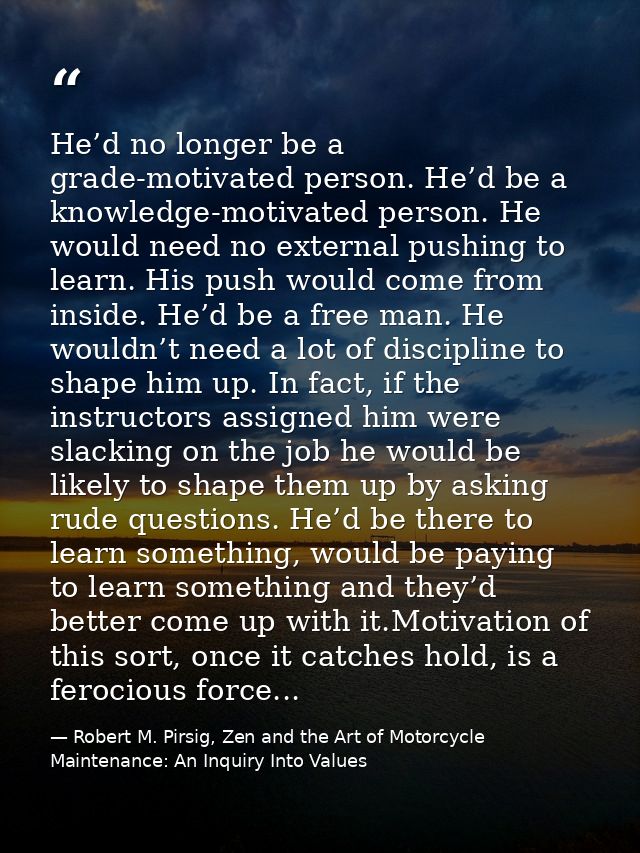 He’d no longer be a grade-motivated person. He’d be a knowledge-motivated person. He would need no external pushing to l — Robert M. Pirsig, Zen and the Art of Motorcycle Maintenance: An Inquiry Into Values