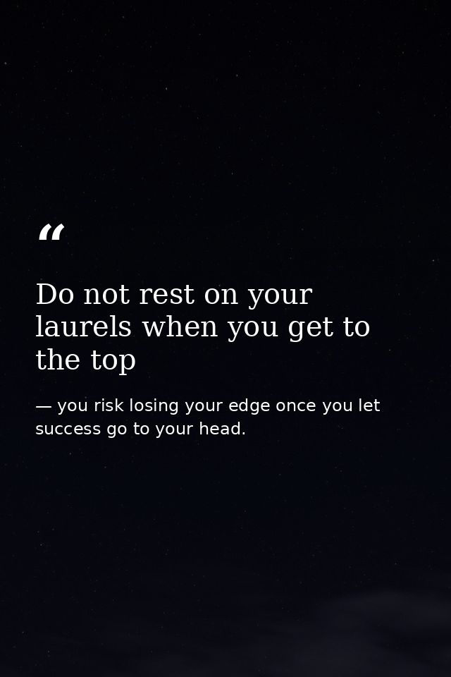 Do not rest on your laurels when you get to the top — you risk losing your edge once you let success go to your head.