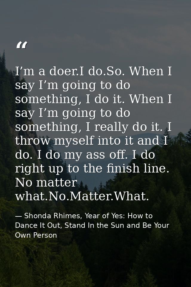 I’m a doer.I do.So. When I say I’m going to do something, I do it. When I say I’m going to do something, I really do it. — Shonda Rhimes, Year of Yes: How to Dance It Out, Stand In the Sun and Be Your Own Person