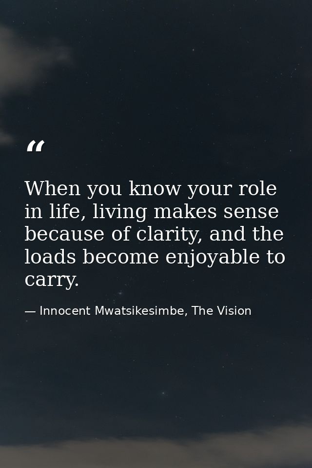 When you know your role in life, living makes sense because of clarity, and the loads become enjoyable to carry. — Innocent Mwatsikesimbe, The Vision