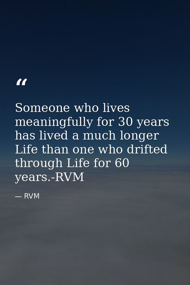 Someone who lives meaningfully for 30 years has lived a much longer Life than one who drifted through Life for 60 years. — RVM