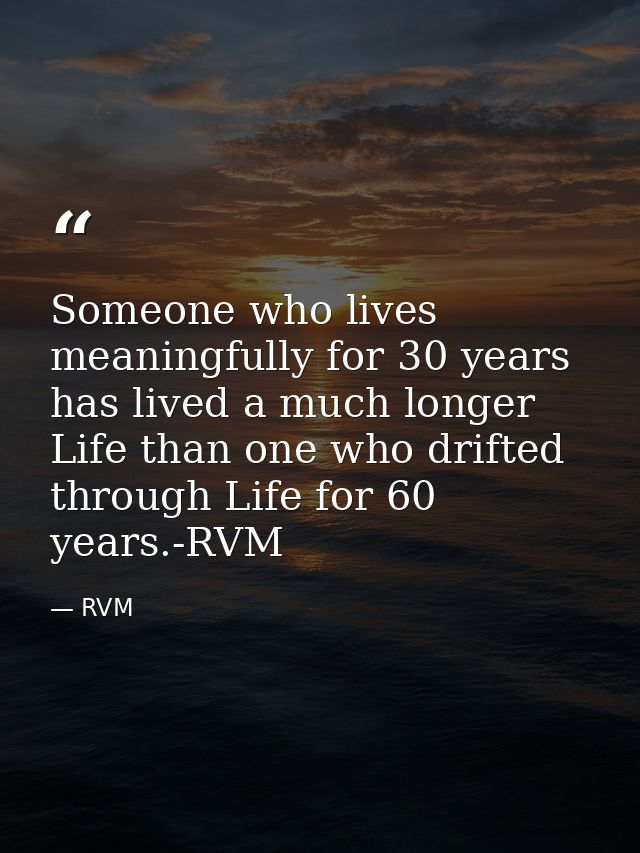 Someone who lives meaningfully for 30 years has lived a much longer Life than one who drifted through Life for 60 years. — RVM