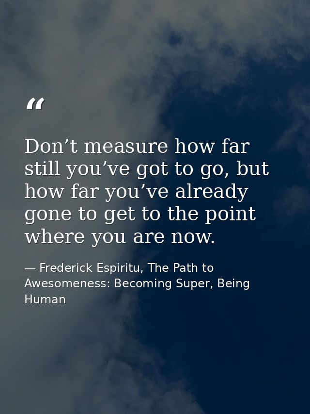 Don’t measure how far still you’ve got to go, but how far you’ve already gone to get to the point where you are now. — Frederick Espiritu, The Path to Awesomeness: Becoming Super, Being Human