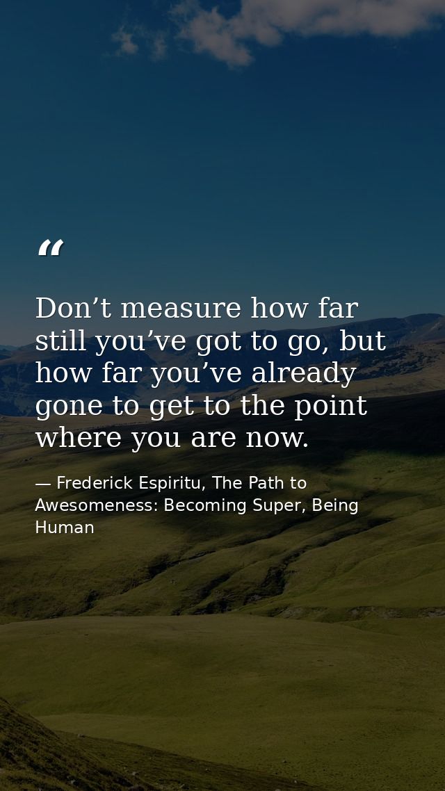 Don’t measure how far still you’ve got to go, but how far you’ve already gone to get to the point where you are now. — Frederick Espiritu, The Path to Awesomeness: Becoming Super, Being Human