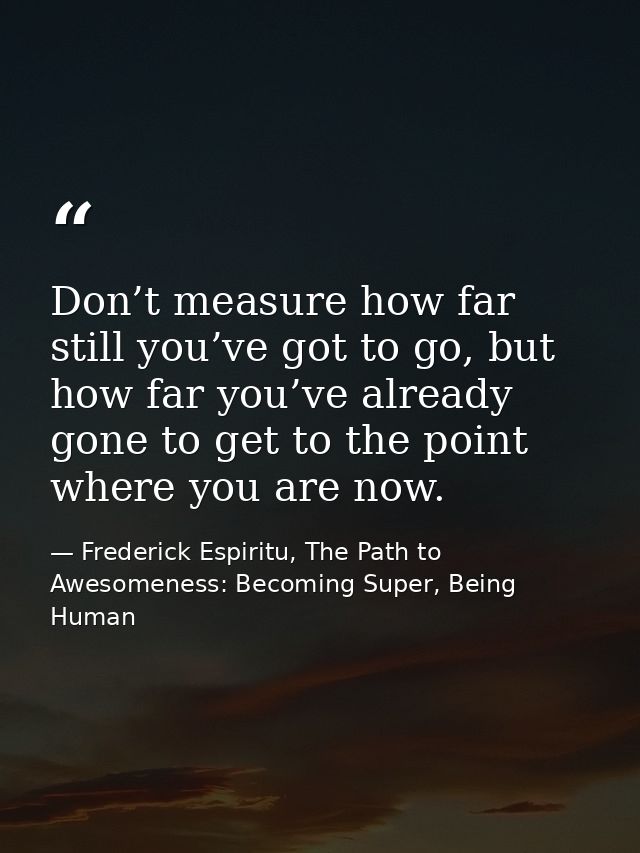 Don’t measure how far still you’ve got to go, but how far you’ve already gone to get to the point where you are now. — Frederick Espiritu, The Path to Awesomeness: Becoming Super, Being Human