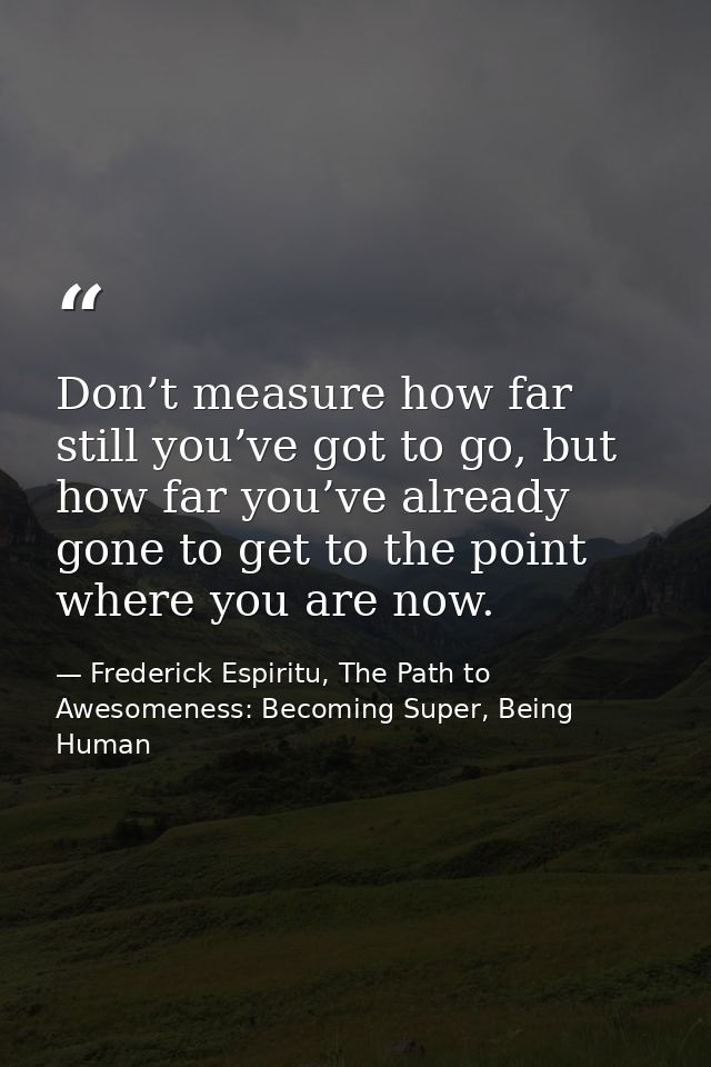 Don’t measure how far still you’ve got to go, but how far you’ve already gone to get to the point where you are now. — Frederick Espiritu, The Path to Awesomeness: Becoming Super, Being Human