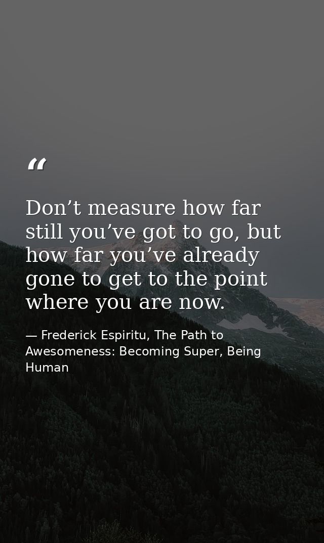 Don’t measure how far still you’ve got to go, but how far you’ve already gone to get to the point where you are now. — Frederick Espiritu, The Path to Awesomeness: Becoming Super, Being Human