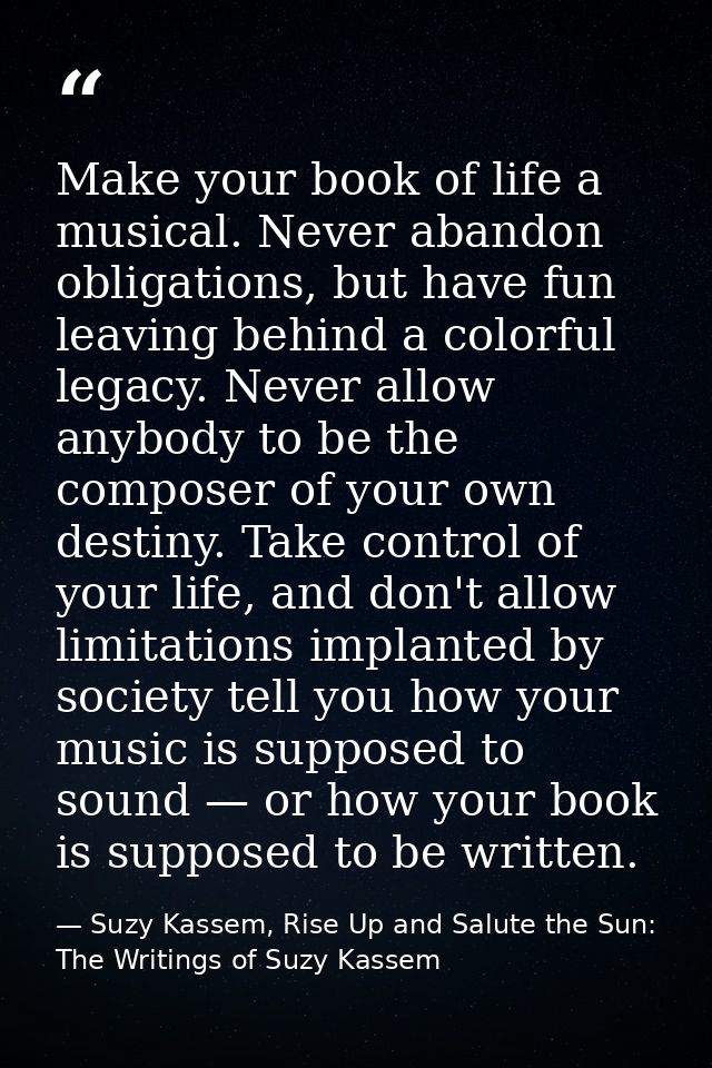 Make your book of life a musical. Never abandon obligations, but have fun leaving behind a colorful legacy. Never allow  — Suzy Kassem, Rise Up and Salute the Sun: The Writings of Suzy Kassem