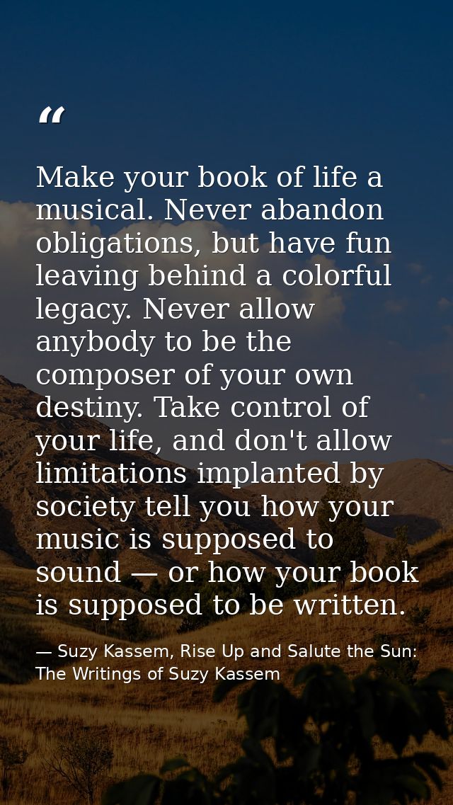 Make your book of life a musical. Never abandon obligations, but have fun leaving behind a colorful legacy. Never allow  — Suzy Kassem, Rise Up and Salute the Sun: The Writings of Suzy Kassem