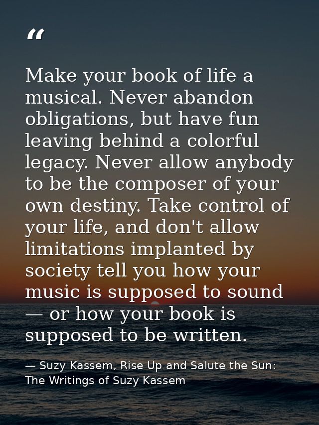 Make your book of life a musical. Never abandon obligations, but have fun leaving behind a colorful legacy. Never allow  — Suzy Kassem, Rise Up and Salute the Sun: The Writings of Suzy Kassem