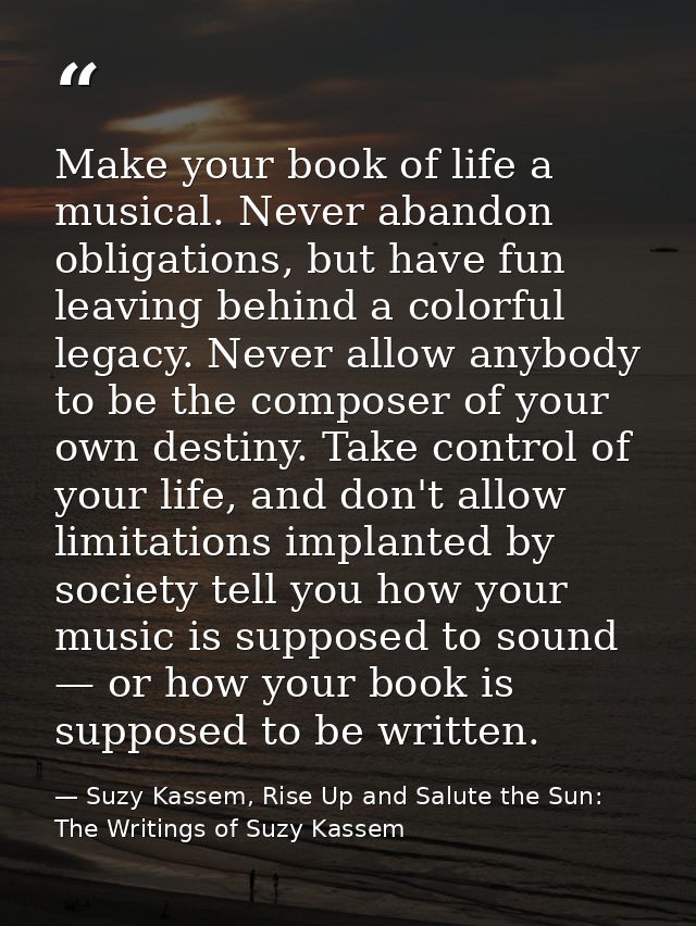 Make your book of life a musical. Never abandon obligations, but have fun leaving behind a colorful legacy. Never allow  — Suzy Kassem, Rise Up and Salute the Sun: The Writings of Suzy Kassem