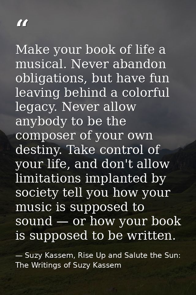 Make your book of life a musical. Never abandon obligations, but have fun leaving behind a colorful legacy. Never allow  — Suzy Kassem, Rise Up and Salute the Sun: The Writings of Suzy Kassem