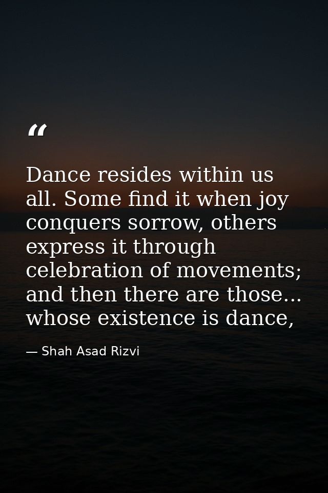 Dance resides within us all. Some find it when joy conquers sorrow, others express it through celebration of movements;  — Shah Asad Rizvi