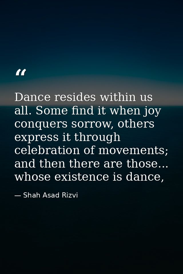 Dance resides within us all. Some find it when joy conquers sorrow, others express it through celebration of movements;  — Shah Asad Rizvi
