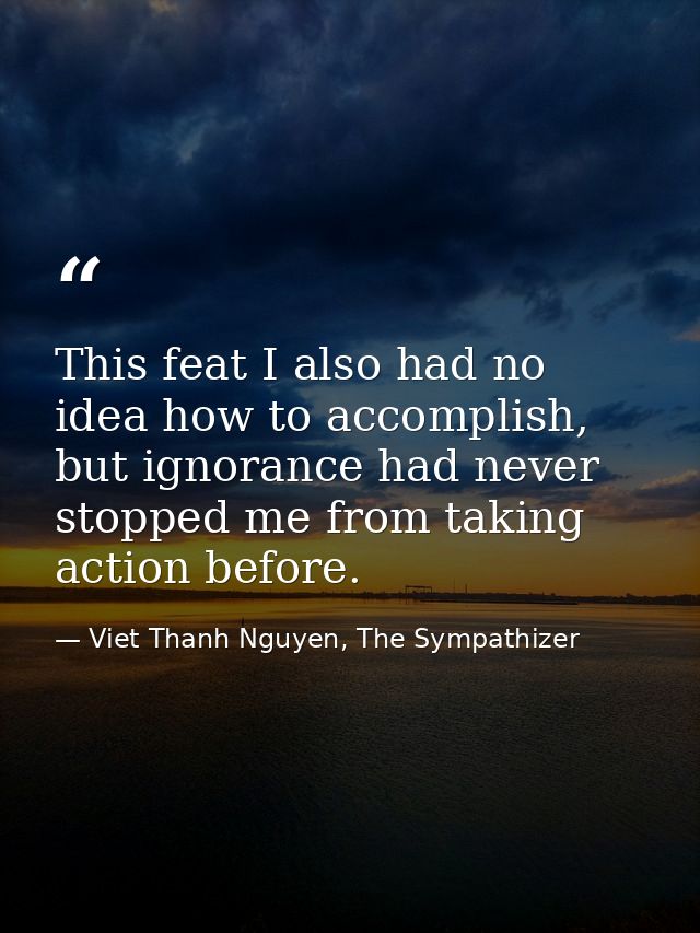 This feat I also had no idea how to accomplish, but ignorance had never stopped me from taking action before. — Viet Thanh Nguyen, The Sympathizer