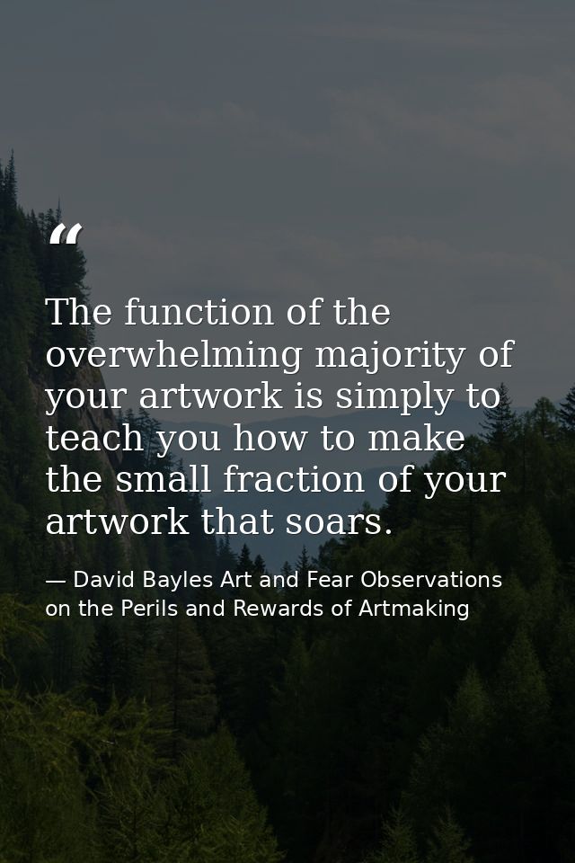 The function of the overwhelming majority of your artwork is simply to teach you how to make the small fraction of your  — David Bayles Art and Fear Observations on the Perils and Rewards of Artmaking