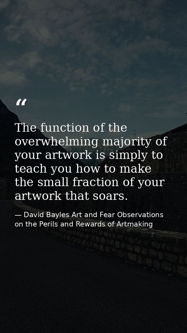 The function of the overwhelming majority of your artwork is simply to teach you how to make the small fraction of your  — David Bayles Art and Fear Observations on the Perils and Rewards of Artmaking