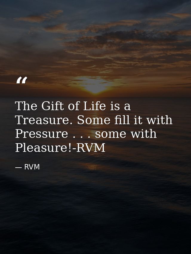 The Gift of Life is a Treasure. Some fill it with Pressure . . . some with Pleasure!-RVM — RVM