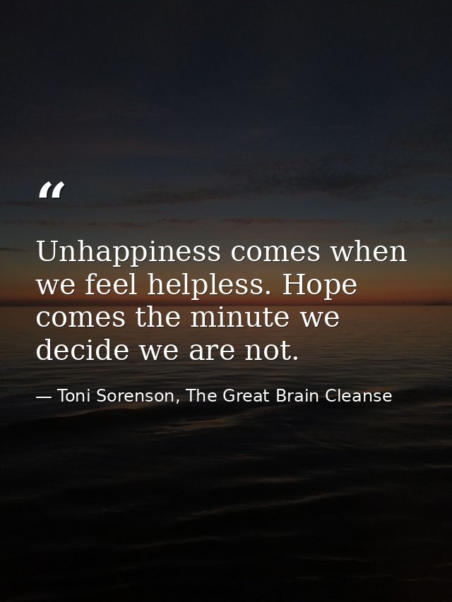 Unhappiness comes when we feel helpless. Hope comes the minute we decide we are not. — Toni Sorenson, The Great Brain Cleanse