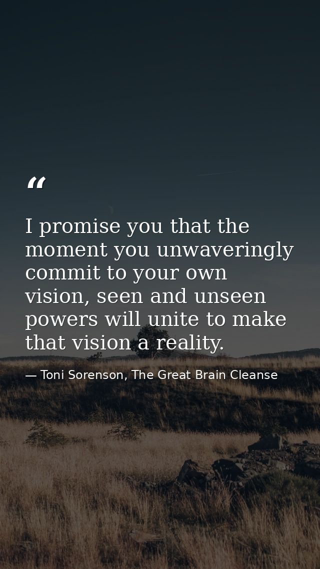 I promise you that the moment you unwaveringly commit to your own vision, seen and unseen powers will unite to make that — Toni Sorenson, The Great Brain Cleanse
