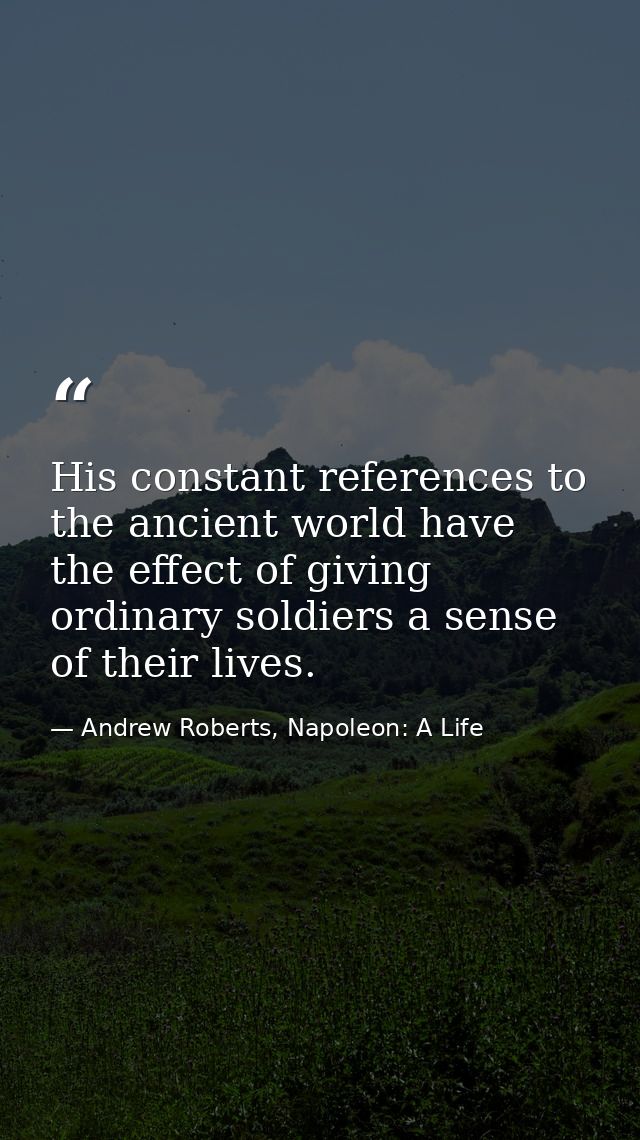 His constant references to the ancient world have the effect of giving ordinary soldiers a sense of their lives. — Andrew Roberts, Napoleon: A Life