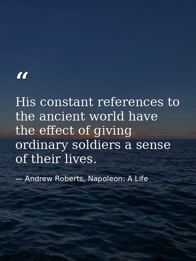 His constant references to the ancient world have the effect of giving ordinary soldiers a sense of their lives. — Andrew Roberts, Napoleon: A Life