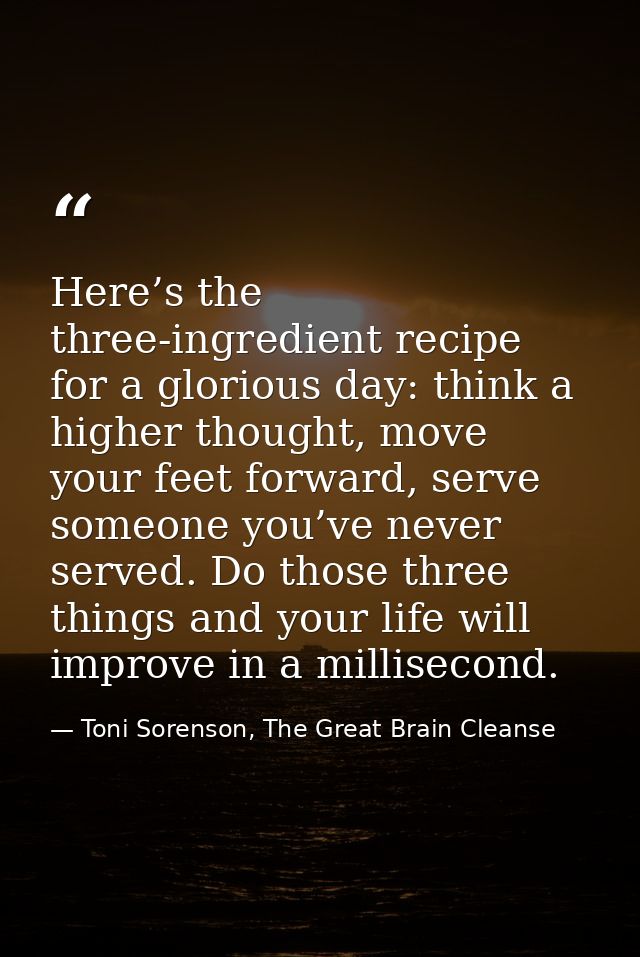 Here’s the three-ingredient recipe for a glorious day: think a higher thought, move your feet forward, serve someone you — Toni Sorenson, The Great Brain Cleanse