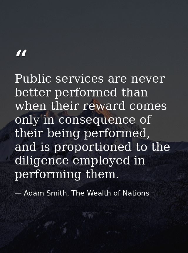 Public services are never better performed than when their reward comes only in consequence of their being performed, an — Adam Smith, The Wealth of Nations