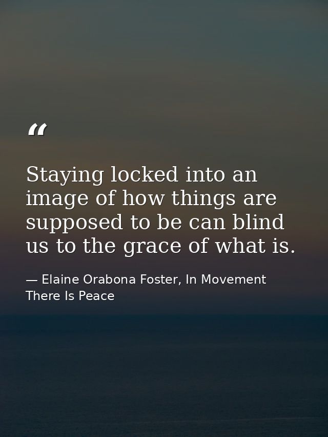 Staying locked into an image of how things are supposed to be can blind us to the grace of what is. — Elaine Orabona Foster, In Movement There Is Peace