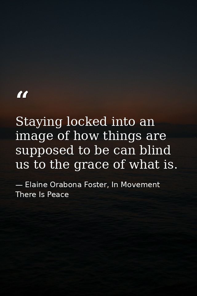 Staying locked into an image of how things are supposed to be can blind us to the grace of what is. — Elaine Orabona Foster, In Movement There Is Peace