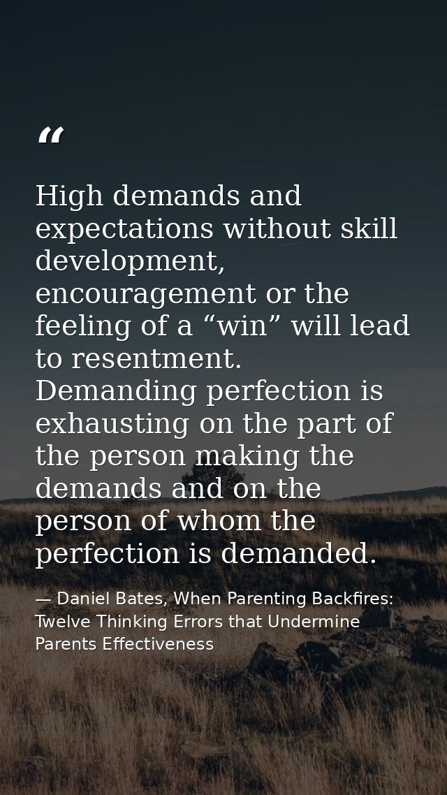 High demands and expectations without skill development, encouragement or the feeling of a “win” will lead to resentment — Daniel Bates, When Parenting Backfires: Twelve Thinking Errors that Undermine Parents Effectiveness