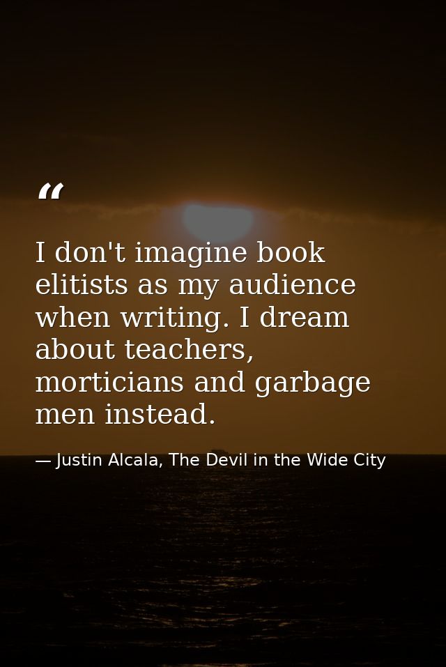 I don't imagine book elitists as my audience when writing. I dream about teachers, morticians and garbage men instead. — Justin Alcala, The Devil in the Wide City