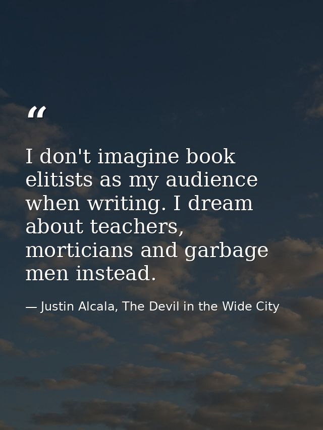 I don't imagine book elitists as my audience when writing. I dream about teachers, morticians and garbage men instead. — Justin Alcala, The Devil in the Wide City