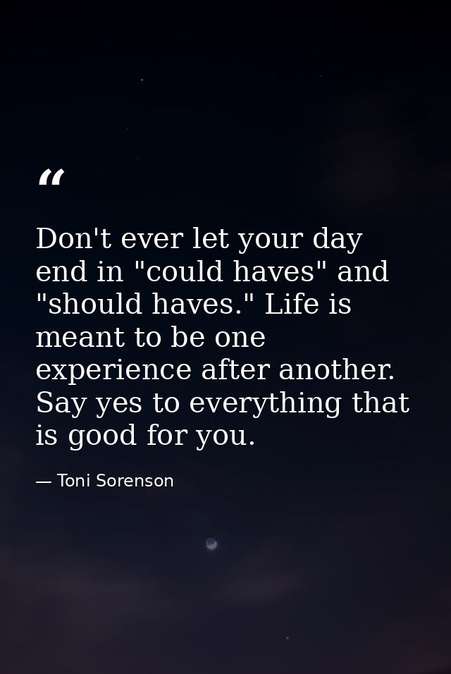 Don't ever let your day end in "could haves" and "should haves." Life is meant to be one experience after another. Say y — Toni Sorenson