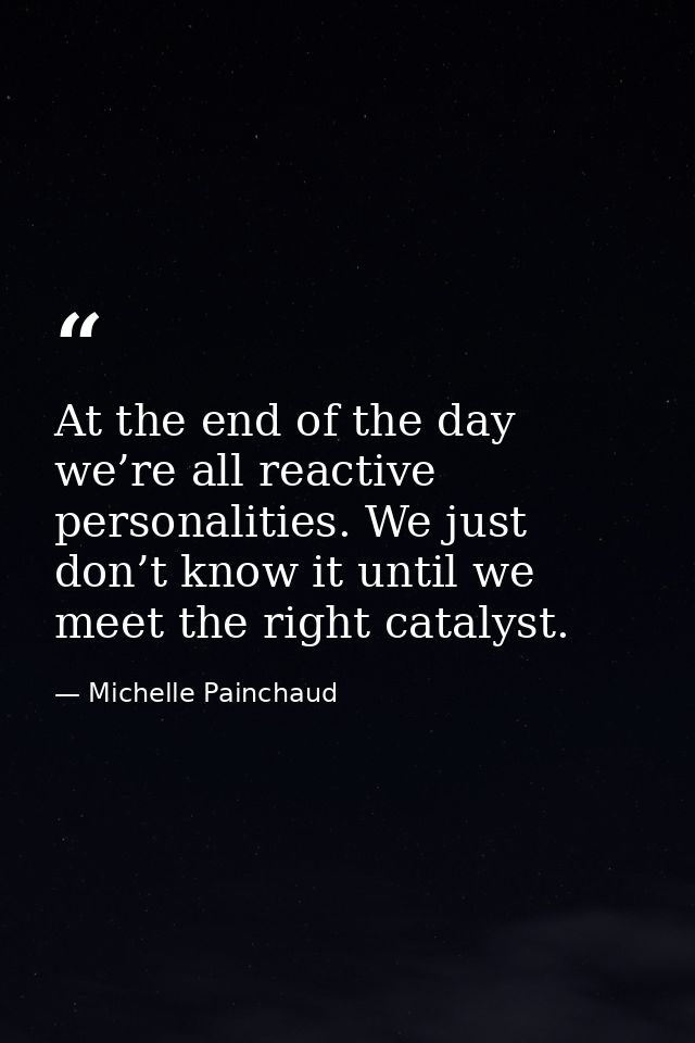 At the end of the day we’re all reactive personalities. We just don’t know it until we meet the right catalyst. — Michelle Painchaud