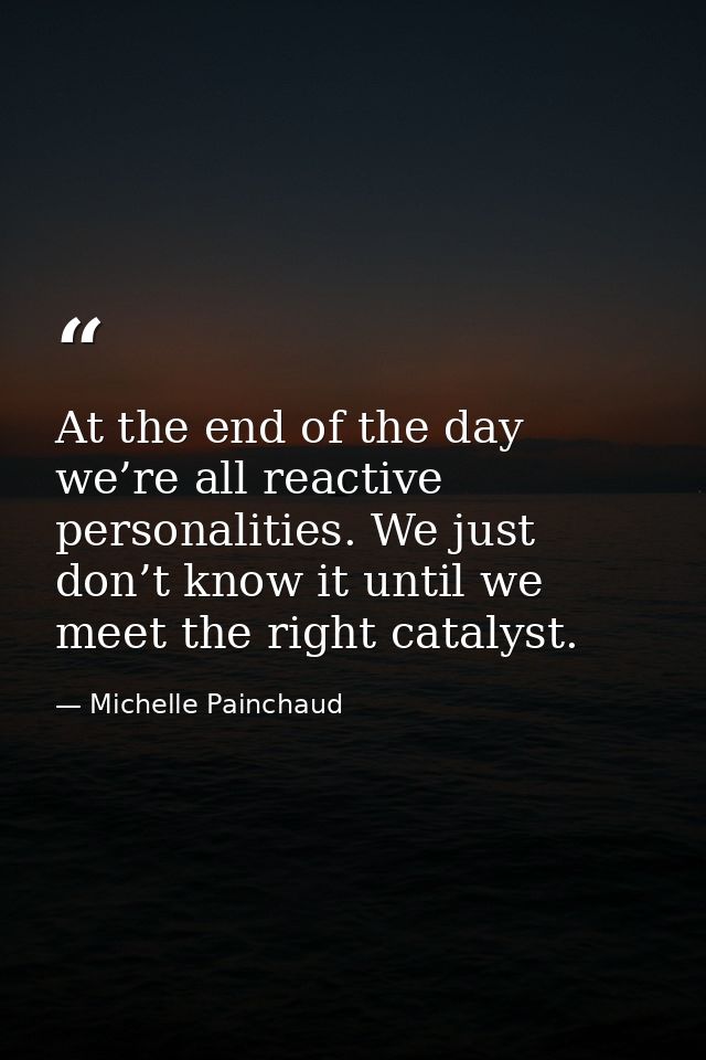 At the end of the day we’re all reactive personalities. We just don’t know it until we meet the right catalyst. — Michelle Painchaud
