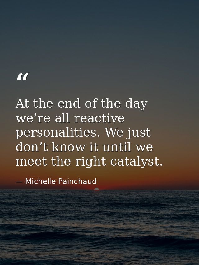 At the end of the day we’re all reactive personalities. We just don’t know it until we meet the right catalyst. — Michelle Painchaud