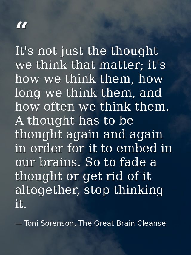 It's not just the thought we think that matter; it's how we think them, how long we think them, and how often we think t — Toni Sorenson, The Great Brain Cleanse