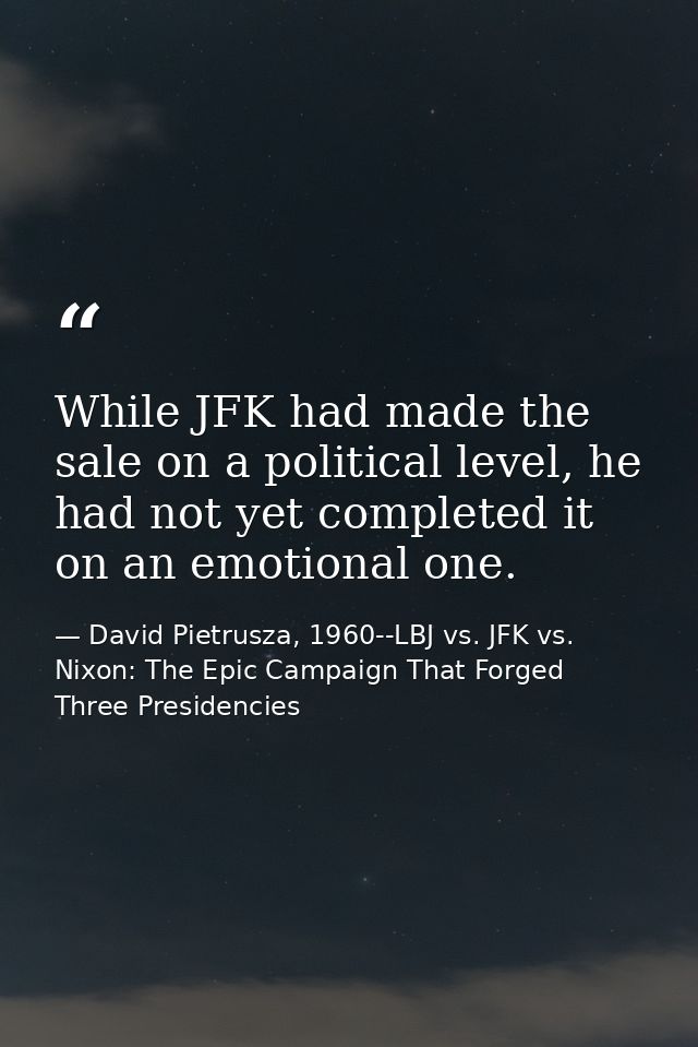 While JFK had made the sale on a political level, he had not yet completed it on an emotional one. — David Pietrusza, 1960--LBJ vs. JFK vs. Nixon: The Epic Campaign That Forged Three Presidencies