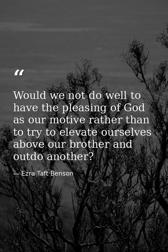 Would we not do well to have the pleasing of God as our motive rather than to try to elevate ourselves above our brother — Ezra Taft Benson