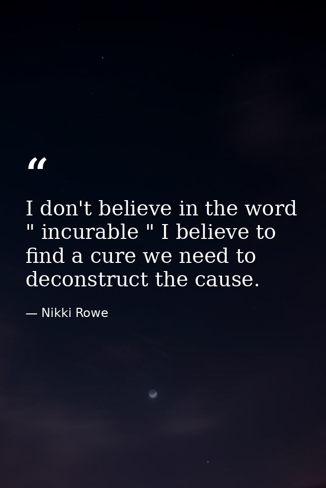 I don't believe in the word " incurable " I believe to find a cure we need to deconstruct the cause. — Nikki Rowe