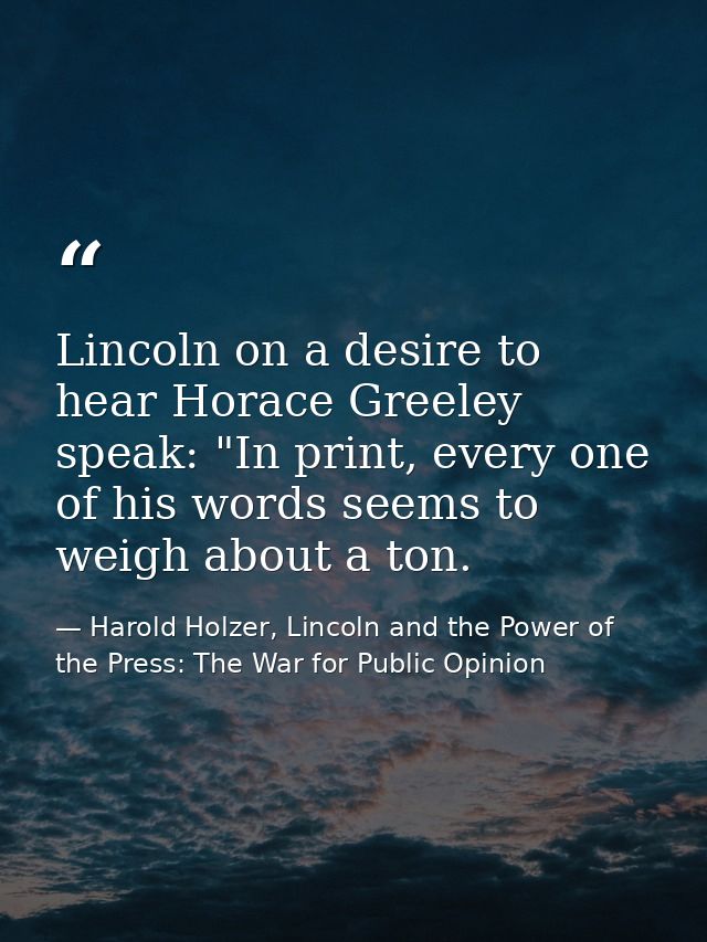 Lincoln on a desire to hear Horace Greeley speak: "In print, every one of his words seems to weigh about a ton. — Harold Holzer, Lincoln and the Power of the Press: The War for Public Opinion