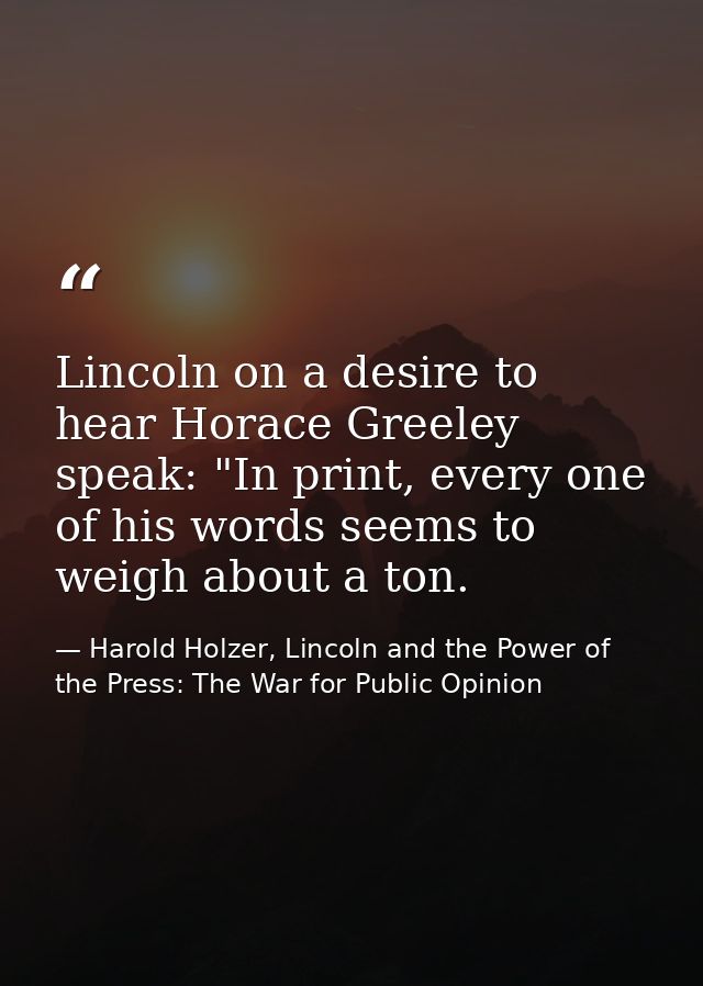 Lincoln on a desire to hear Horace Greeley speak: "In print, every one of his words seems to weigh about a ton. — Harold Holzer, Lincoln and the Power of the Press: The War for Public Opinion