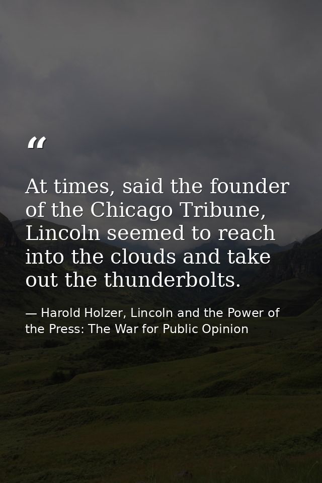 At times, said the founder of the Chicago Tribune, Lincoln seemed to reach into the clouds and take out the thunderbolts — Harold Holzer, Lincoln and the Power of the Press: The War for Public Opinion