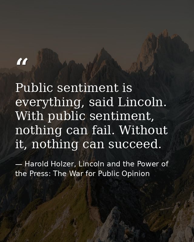 Public sentiment is everything, said Lincoln. With public sentiment, nothing can fail. Without it, nothing can succeed. — Harold Holzer, Lincoln and the Power of the Press: The War for Public Opinion